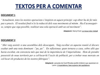 DOCUMENT 1
“Actualment, totes les nostres operacions s’inspiren en aquest principi: cap obrer ha de fer més
pas o procés. El resultat final n’és la reducció dels seus moviments al mínim. Ha d’aconseguir-
se, sempre que siga possible, realitzar una sola operació amb un sol moviment”.
Adaptació: Henry Ford: La meua vida i treball
DOCUMENT 2
“Ahir vaig assistir a una assemblea dels desocupats. Vaig escoltar en aquesta reunió el discurs
exaltat amb una nota dominant :”pa, pa”. En reflexionar, quan tornava a casa, sobre allò que
havia escoltat, em convencia més que mai de la importància de l’imperialisme. Hem de prendre
possessió de nous territoris per a col·locar-hi l’excés de població, per a trobar nous mercats on
col·locar els productes de les nostres fàbriques”.
Adaptació: paraules de Cecil Rhodes (polític britànic) que apareixen en
Lenin: L’imperialisme, fase superior del capitalisme
 