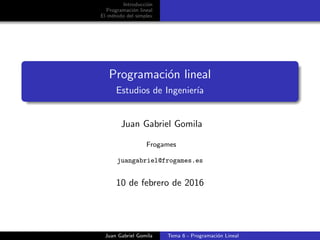 Introducci´on
Programaci´on lineal
El m´etodo del s´ımplex
Programaci´on lineal
Estudios de Ingenier´ıa
Juan Gabriel Gomila
Frogames
juangabriel@frogames.es
10 de febrero de 2016
Juan Gabriel Gomila Tema 6 - Programaci´on Lineal
 