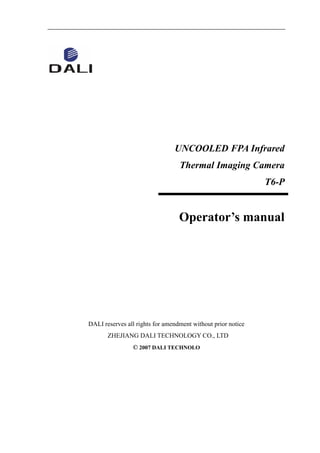 UNCOOLED FPA Infrared
Thermal Imaging Camera
T6-P
Operator’s manual
DALI reserves all rights for amendment without prior notice
ZHEJIANG DALI TECHNOLOGY CO., LTD
© 2007 DALI TECHNOLO
 