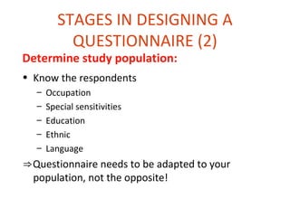 STAGES IN DESIGNING A
           QUESTIONNAIRE (2)
Determine study population:
• Know the respondents
  –   Occupation
  –   Special sensitivities
  –   Education
  –   Ethnic
  –   Language
⇒Questionnaire needs to be adapted to your
 population, not the opposite!
 