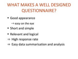 WHAT MAKES A WELL DESIGNED
     QUESTIONNAIRE?
• Good appearance
  → easy on the eye
• Short and simple
• Relevant and logical
⇒ High response rate
⇒ Easy data summarisation and analysis
 