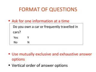FORMAT OF QUESTIONS
• Ask for one information at a time
  Do you own a car or frequently travelled in
  cars?
   Yes     Y
   No      N


• Use mutually exclusive and exhaustive answer
  options
• Vertical order of answer options
 