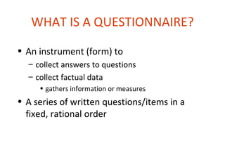 WHAT IS A QUESTIONNAIRE?

• An instrument (form) to
  – collect answers to questions
  – collect factual data
     • gathers information or measures
• A series of written questions/items in a
  fixed, rational order
 