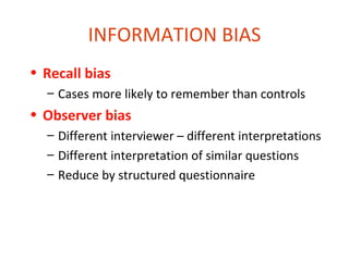 INFORMATION BIAS
• Recall bias
  – Cases more likely to remember than controls
• Observer bias
  – Different interviewer – different interpretations
  – Different interpretation of similar questions
  – Reduce by structured questionnaire
 