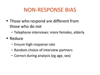 NON-RESPONSE BIAS
• Those who respond are different from
  those who do not
  – Telephone interviews: more females, elderly
• Reduce
  – Ensure high response rate
  – Random choice of interview partners
  – Correct during analysis (eg age, sex)
 
