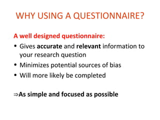 WHY USING A QUESTIONNAIRE?
A well designed questionnaire:
• Gives accurate and relevant information to
  your research question
• Minimizes potential sources of bias
• Will more likely be completed

⇒As simple and focused as possible
 