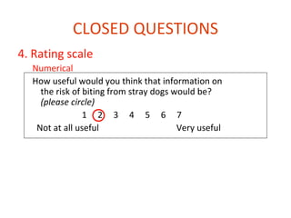 CLOSED QUESTIONS
4. Rating scale
  Numerical
  How useful would you think that information on
    the risk of biting from stray dogs would be?
    (please circle)
                1 2 3 4 5 6 7
   Not at all useful                    Very useful

  Analogue
    How much is your pain severe (put the tick on the line)

             0                             10
 