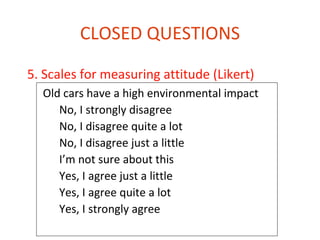 CLOSED QUESTIONS

5. Scales for measuring attitude (Likert)
  Old cars have a high environmental impact
     No, I strongly disagree
     No, I disagree quite a lot
     No, I disagree just a little
     I’m not sure about this
     Yes, I agree just a little
     Yes, I agree quite a lot
     Yes, I strongly agree
 