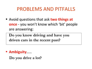PROBLEMS AND PITFALLS
• Avoid questions that ask two things at
  once - you won’t know which ‘bit’ people
  are answering:
  Do you know driving and have you
  driven cars in the recent past?

• Ambiguity.....
  Do you drive a lot?
 