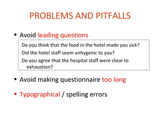 PROBLEMS AND PITFALLS
• Avoid leading questions
  Do you think that the food in the hotel made you sick?
  Did the hotel staff seem unhygenic to you?
  Do you agree that the hospital staff were close to
    exhaustion?

• Avoid making questionnaire too long

• Typographical / spelling errors
 