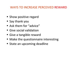 WAYS TO INCREASE PERCEIVED REWARD

•   Show positive regard
•   Say thank you
•   Ask them for “advice”
•   Give social validation
•   Give a tangible reward
•   Make the questionnaire interesting
•   State an upcoming deadline
 
