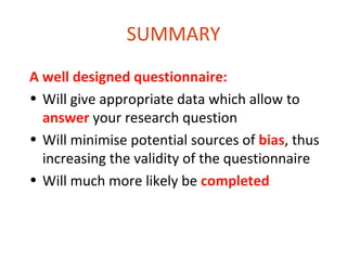 SUMMARY
A well designed questionnaire:
• Will give appropriate data which allow to
  answer your research question
• Will minimise potential sources of bias, thus
  increasing the validity of the questionnaire
• Will much more likely be completed
 