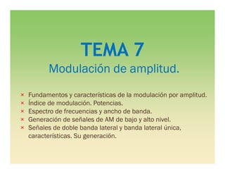 TEMA 7
Modulación de amplitud.
× Fundamentos y características de la modulación por amplitud.
× Índice de modulación. Potencias.
× Espectro de frecuencias y ancho de banda.
× Generación de señales de AM de bajo y alto nivel.
× Señales de doble banda lateral y banda lateral única,
características. Su generación.
 