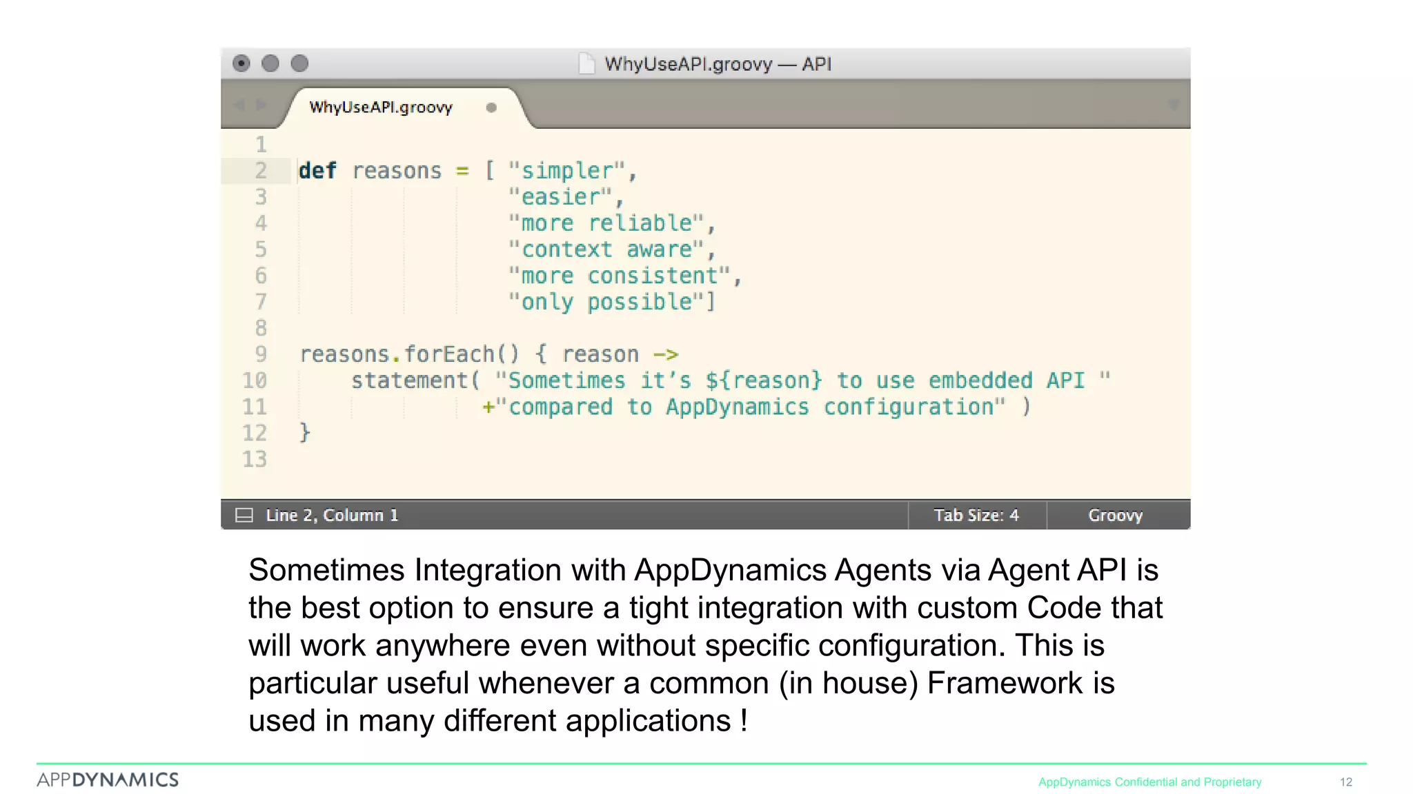 AppDynamics Confidential and Proprietary 12
Sometimes Integration with AppDynamics Agents via Agent API is
the best option to ensure a tight integration with custom Code that
will work anywhere even without specific configuration. This is
particular useful whenever a common (in house) Framework is
used in many different applications !
 