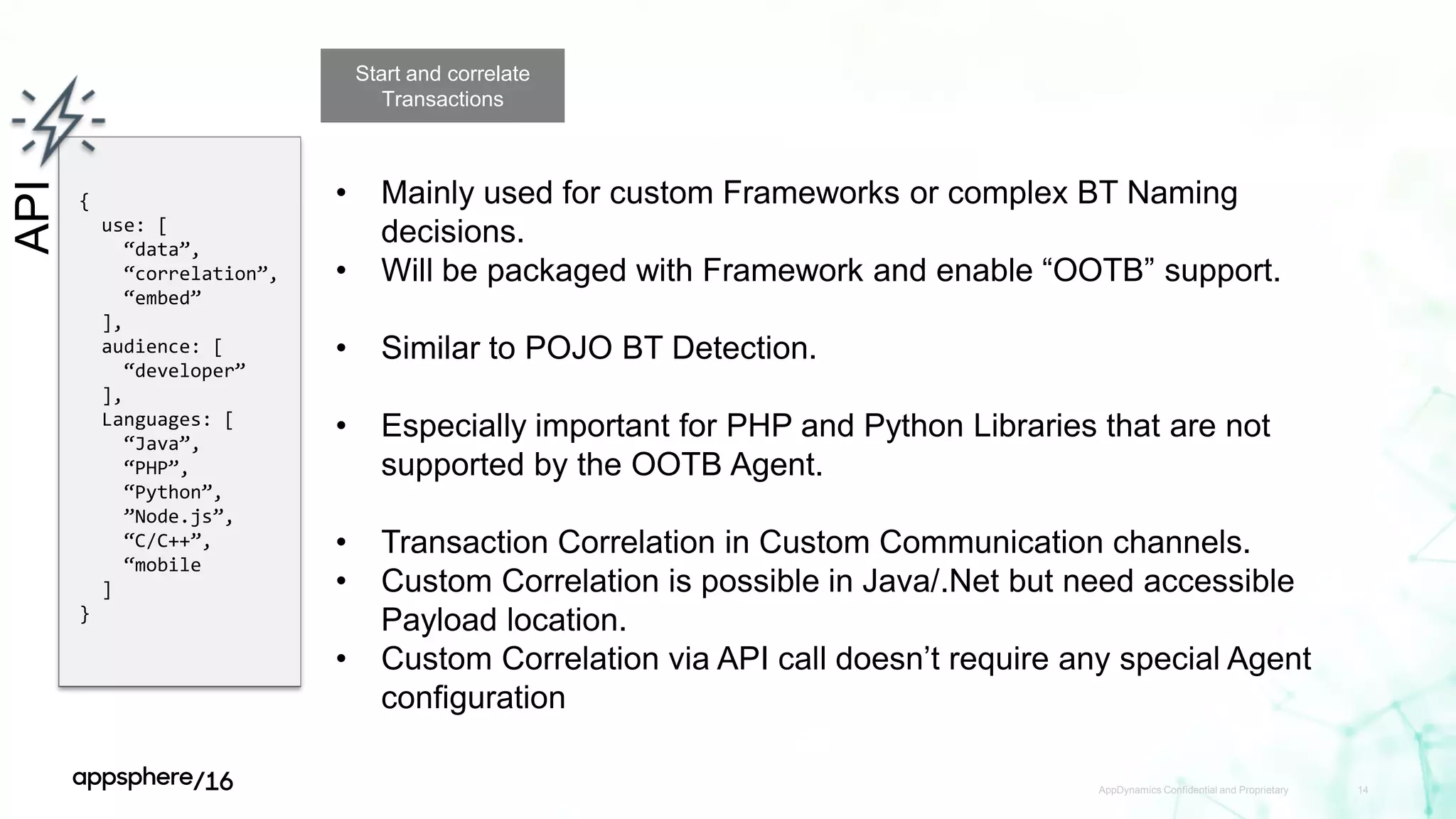 AppDynamics Confidential and Proprietary 14
API
{
use: [
“data”,
“correlation”,
“embed”
],
audience: [
“developer”
],
Languages: [
“Java”,
“PHP”,
“Python”,
”Node.js”,
“C/C++”,
“mobile
]
}
Start and correlate
Transactions
• Mainly used for custom Frameworks or complex BT Naming
decisions.
• Will be packaged with Framework and enable “OOTB” support.
• Similar to POJO BT Detection.
• Especially important for PHP and Python Libraries that are not
supported by the OOTB Agent.
• Transaction Correlation in Custom Communication channels.
• Custom Correlation is possible in Java/.Net but need accessible
Payload location.
• Custom Correlation via API call doesn’t require any special Agent
configuration
 