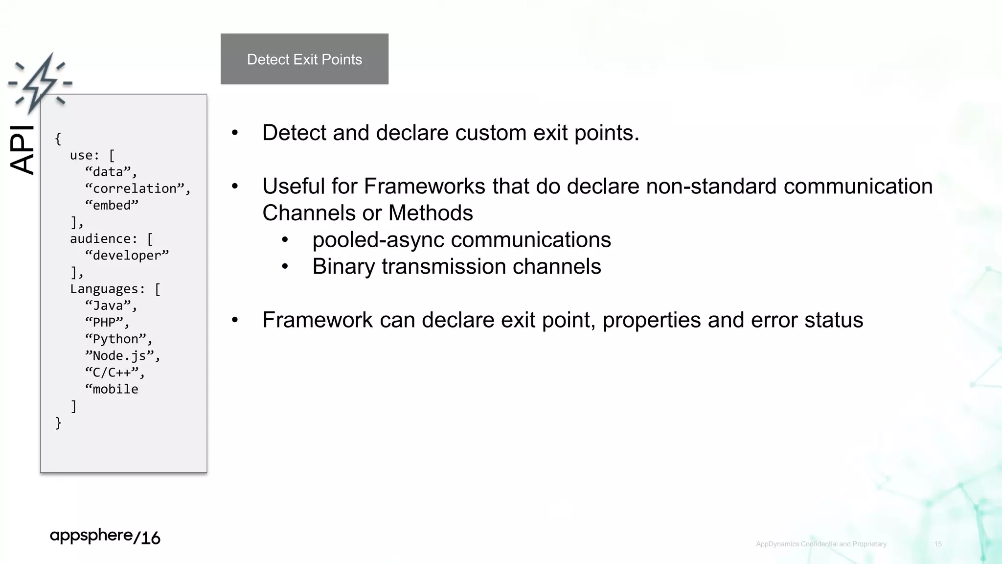 AppDynamics Confidential and Proprietary 15
API
{
use: [
“data”,
“correlation”,
“embed”
],
audience: [
“developer”
],
Languages: [
“Java”,
“PHP”,
“Python”,
”Node.js”,
“C/C++”,
“mobile
]
}
Detect Exit Points
• Detect and declare custom exit points.
• Useful for Frameworks that do declare non-standard communication
Channels or Methods
• pooled-async communications
• Binary transmission channels
• Framework can declare exit point, properties and error status
 