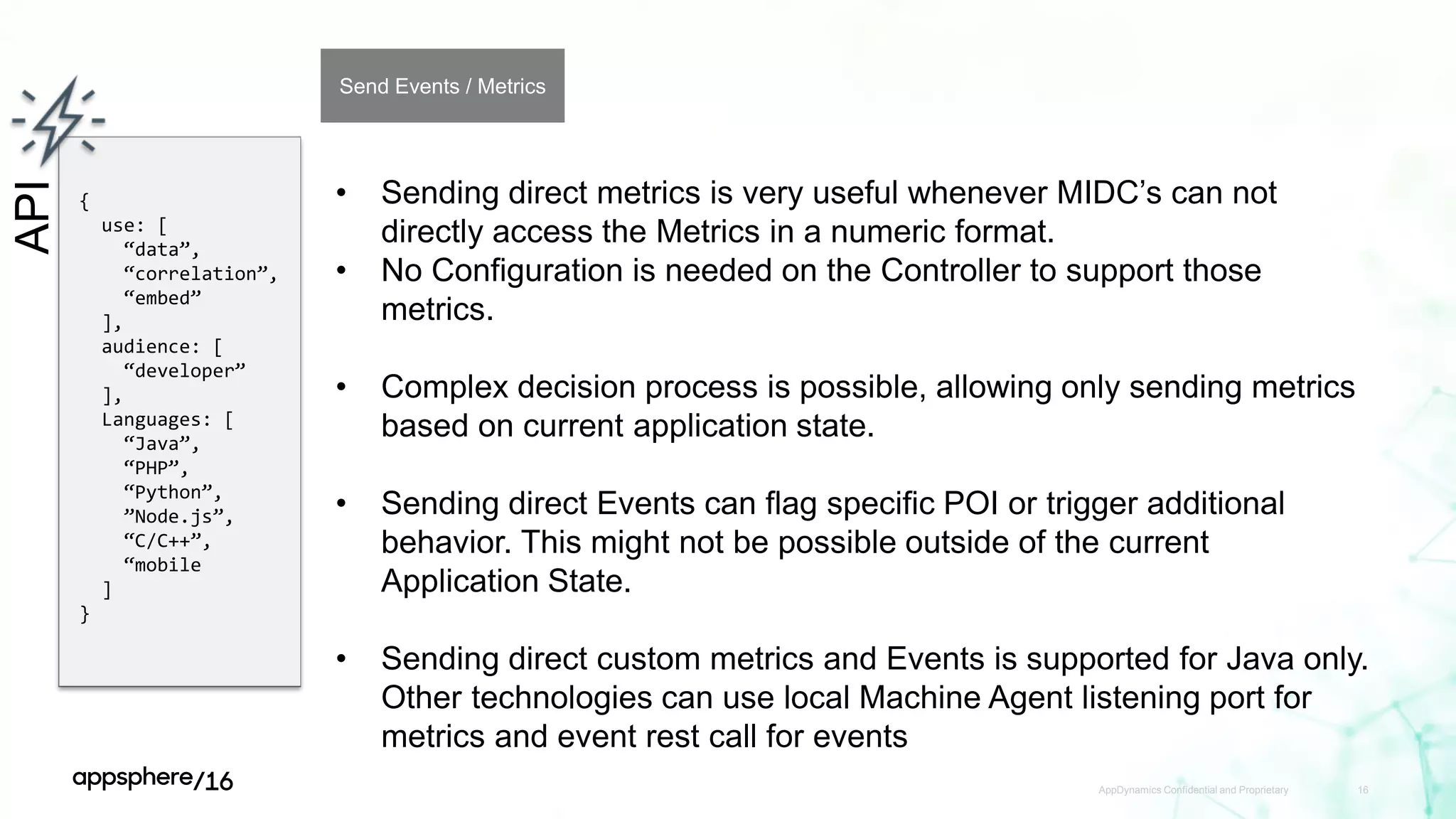 AppDynamics Confidential and Proprietary 16
API
{
use: [
“data”,
“correlation”,
“embed”
],
audience: [
“developer”
],
Languages: [
“Java”,
“PHP”,
“Python”,
”Node.js”,
“C/C++”,
“mobile
]
}
Send Events / Metrics
• Sending direct metrics is very useful whenever MIDC’s can not
directly access the Metrics in a numeric format.
• No Configuration is needed on the Controller to support those
metrics.
• Complex decision process is possible, allowing only sending metrics
based on current application state.
• Sending direct Events can flag specific POI or trigger additional
behavior. This might not be possible outside of the current
Application State.
• Sending direct custom metrics and Events is supported for Java only.
Other technologies can use local Machine Agent listening port for
metrics and event rest call for events
 