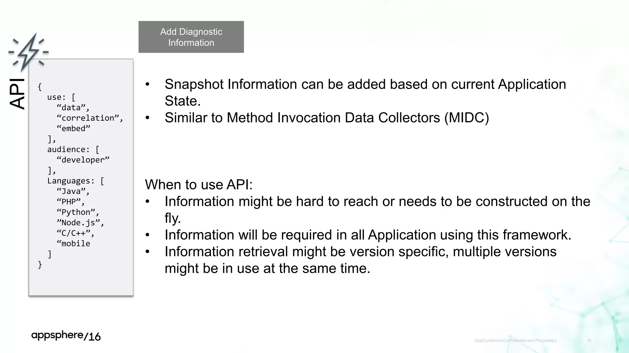AppDynamics Confidential and Proprietary 18
API
{
use: [
“data”,
“correlation”,
“embed”
],
audience: [
“developer”
],
Languages: [
“Java”,
“PHP”,
“Python”,
”Node.js”,
“C/C++”,
“mobile
]
}
Add Diagnostic
Information
• Snapshot Information can be added based on current Application
State.
• Similar to Method Invocation Data Collectors (MIDC)
When to use API:
• Information might be hard to reach or needs to be constructed on the
fly.
• Information will be required in all Application using this framework.
• Information retrieval might be version specific, multiple versions
might be in use at the same time.
 