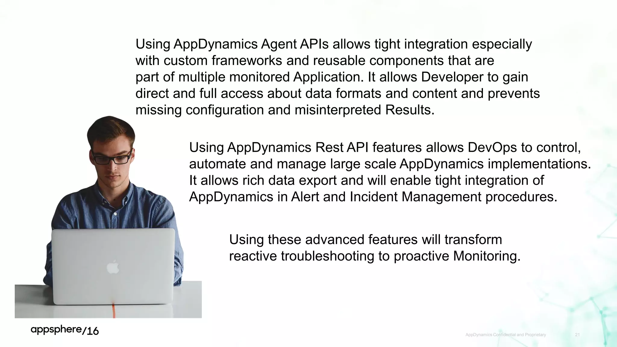 AppDynamics Confidential and Proprietary 21
Using AppDynamics Agent APIs allows tight integration especially
with custom frameworks and reusable components that are
part of multiple monitored Application. It allows Developer to gain
direct and full access about data formats and content and prevents
missing configuration and misinterpreted Results.
Using AppDynamics Rest API features allows DevOps to control,
automate and manage large scale AppDynamics implementations.
It allows rich data export and will enable tight integration of
AppDynamics in Alert and Incident Management procedures.
Using these advanced features will transform
reactive troubleshooting to proactive Monitoring.
 