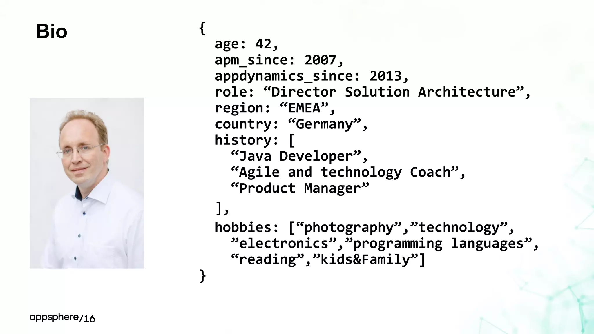 Bio {
age: 42,
apm_since: 2007,
appdynamics_since: 2013,
role: “Director Solution Architecture”,
region: “EMEA”,
country: “Germany”,
history: [
“Java Developer”,
“Agile and technology Coach”,
“Product Manager”
],
hobbies: [“photography”,”technology”,
”electronics”,”programming languages”,
“reading”,”kids&Family”]
}
 