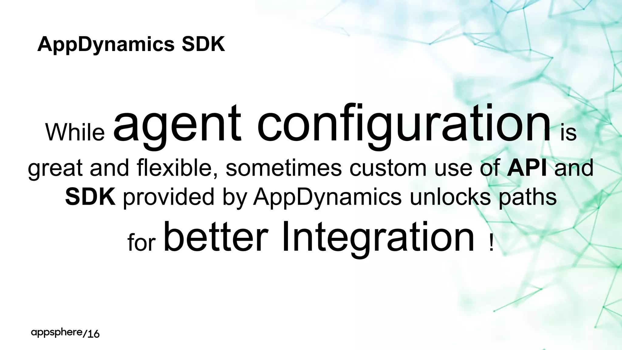 AppDynamics SDK
While agent configurationis
great and flexible, sometimes custom use of API and
SDK provided by AppDynamics unlocks paths
for better Integration !
 