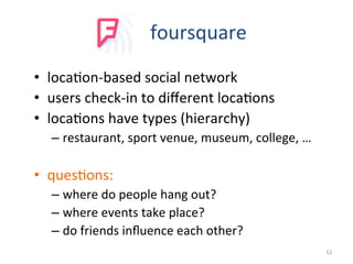 foursquare	
  
•  loca2on-­‐based	
  social	
  network	
  
•  users	
  check-­‐in	
  to	
  diﬀerent	
  loca2ons	
  
•  loca2ons	
  have	
  types	
  (hierarchy)	
  
– restaurant,	
  sport	
  venue,	
  museum,	
  college,	
  …	
  	
  	
  
•  ques2ons:	
  
– where	
  do	
  people	
  hang	
  out?	
  
– where	
  events	
  take	
  place?	
  
– do	
  friends	
  inﬂuence	
  each	
  other?	
  
12	
  
 