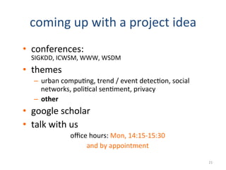 coming	
  up	
  with	
  a	
  project	
  idea	
  
•  conferences:	
  	
  
SIGKDD,	
  ICWSM,	
  WWW,	
  WSDM	
  
•  themes	
  
–  urban	
  compu2ng,	
  trend	
  /	
  event	
  detec2on,	
  social	
  
networks,	
  poli2cal	
  sen2ment,	
  privacy	
  
–  other	
  
•  google	
  scholar	
  
•  talk	
  with	
  us	
  
oﬃce	
  hours:	
  Mon,	
  14:15-­‐15:30	
  	
  
and	
  by	
  appointment	
  
21	
  
 