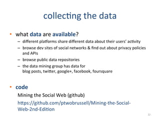 collec2ng	
  the	
  data	
  
•  what	
  data	
  are	
  available?	
  
–  diﬀerent	
  plaHorms	
  share	
  diﬀerent	
  data	
  about	
  their	
  users’	
  ac2vity	
  
–  browse	
  dev	
  sites	
  of	
  social	
  networks	
  	
  ﬁnd	
  out	
  about	
  privacy	
  policies	
  
and	
  APIs	
  
–  browse	
  public	
  data	
  repositories	
  
–  the	
  data	
  mining	
  group	
  has	
  data	
  for	
  
blog	
  posts,	
  twiEer,	
  google+,	
  facebook,	
  foursquare	
  
	
  
•  code	
  
Mining	
  the	
  Social	
  Web	
  (github)	
  
hEps://github.com/ptwobrussell/Mining-­‐the-­‐Social-­‐
Web-­‐2nd-­‐Edi2on	
  
22	
  
 
