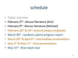 schedule	
  
•  Today:	
  overview	
  
•  February	
  2nd	
  :	
  discuss	
  literature	
  (Aris)	
  
•  February	
  9th	
  :	
  discuss	
  literature	
  (Michael)	
  
•  February	
  16th	
  	
  23rd:	
  present	
  project	
  proposals	
  
•  March	
  30th	
  :	
  students	
  submit	
  progress	
  report	
  
•  March	
  30th	
  	
  April	
  6th:	
  intermediate	
  presenta2ons	
  
•  May	
  4th	
  	
  May	
  11th	
  :	
  ﬁnal	
  presenta2ons	
  
•  May	
  15th	
  :	
  ﬁnal	
  report	
  due	
  
23	
  
 