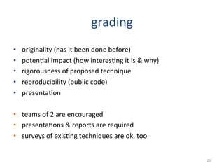 grading	
  
•  originality	
  (has	
  it	
  been	
  done	
  before)	
  
•  poten2al	
  impact	
  (how	
  interes2ng	
  it	
  is	
  	
  why)	
  
•  rigorousness	
  of	
  proposed	
  technique	
  
•  reproducibility	
  (public	
  code)	
  
•  presenta2on	
  
•  teams	
  of	
  2	
  are	
  encouraged	
  
•  presenta2ons	
  	
  reports	
  are	
  required	
  
•  surveys	
  of	
  exis2ng	
  techniques	
  are	
  ok,	
  too	
  
25	
  
 