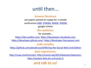 un2l	
  then...	
  
browse	
  literature	
  
see	
  papers	
  posted	
  on	
  noppa	
  for	
  a	
  sample	
  
conferences	
  KDD,	
  ICWSM,	
  WWW,	
  WSDM	
  	
  
google	
  scholar	
  
dev	
  websites,	
  
for	
  example...	
  
hEps://dev.twiEer.com,	
  hEps://developers.facebook.com,	
  
hEps://developer.github.com/,	
  hEps://developer.foursquare.com	
  
code	
  samples,	
  
hEps://github.com/ptwobrussell/Mining-­‐the-­‐Social-­‐Web-­‐2nd-­‐Edi2on	
  
data	
  repositories,	
  
hEp://snap.stanford.edu/,	
  hEp://icwsm.org/2013/datasets/datasets/,	
  
hEp://wadam-­‐data.dis.uniroma1.it	
  
and	
  talk	
  to	
  us!	
   27	
  
 