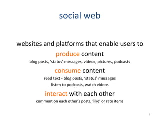 social	
  web	
  
	
  
websites	
  and	
  plaHorms	
  that	
  enable	
  users	
  to	
  
produce	
  content	
  
blog	
  posts,	
  ‘status’	
  messages,	
  videos,	
  pictures,	
  podcasts	
  
consume	
  content	
  
read	
  text	
  -­‐	
  blog	
  posts,	
  ‘status’	
  messages	
  
listen	
  to	
  podcasts,	
  watch	
  videos	
  
interact	
  with	
  each	
  other	
  
comment	
  on	
  each	
  other’s	
  posts,	
  ‘like’	
  or	
  rate	
  items	
  
3	
  
 
