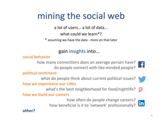 mining	
  the	
  social	
  web	
  
a	
  lot	
  of	
  users...	
  a	
  lot	
  of	
  data...	
  
what	
  could	
  we	
  learn*?	
  
*	
  assuming	
  we	
  have	
  the	
  data	
  -­‐	
  more	
  on	
  that	
  later	
  
	
  
gain	
  insights	
  into...	
  
social	
  behavior	
  
how	
  many	
  connec2ons	
  does	
  an	
  average	
  person	
  have?	
  
do	
  people	
  connect	
  with	
  like-­‐minded	
  people?	
  
poli2cal	
  sen2ment	
  
what	
  do	
  people	
  think	
  about	
  current	
  poli2cal	
  issues?	
  
how	
  we	
  experience	
  our	
  ci2es	
  
what’s	
  the	
  best	
  neighborhood	
  for	
  food/nightlife?	
  
how	
  we	
  build	
  our	
  careers	
  
how	
  oRen	
  do	
  people	
  change	
  careers?	
  
how	
  beneﬁcial	
  is	
  it	
  to	
  ‘network’	
  professionally?	
  
other?	
  
4	
  
 