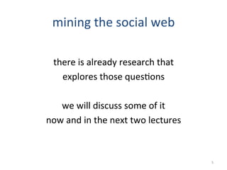 mining	
  the	
  social	
  web	
  
	
  
there	
  is	
  already	
  research	
  that	
  
explores	
  those	
  ques2ons	
  
	
  
we	
  will	
  discuss	
  some	
  of	
  it	
  
now	
  and	
  in	
  the	
  next	
  two	
  lectures	
  
5	
  
 