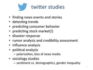 twiEer	
  studies	
  
•  ﬁnding	
  news	
  events	
  and	
  stories	
  
•  detec2ng	
  trends	
  
•  predic2ng	
  consumer	
  behavior	
  
•  predic2ng	
  stock	
  market(!)	
  
•  disaster	
  response	
  
•  rumor	
  analysis	
  and	
  credibility	
  assessment	
  
•  inﬂuence	
  analysis	
  
•  poli2cal	
  analysis	
  
–  polariza2on,	
  bias	
  of	
  news	
  media	
  
•  sociology	
  studies	
  
–  sen2ment	
  vs.	
  demographics,	
  gender	
  inequality	
  
	
   7	
  
 