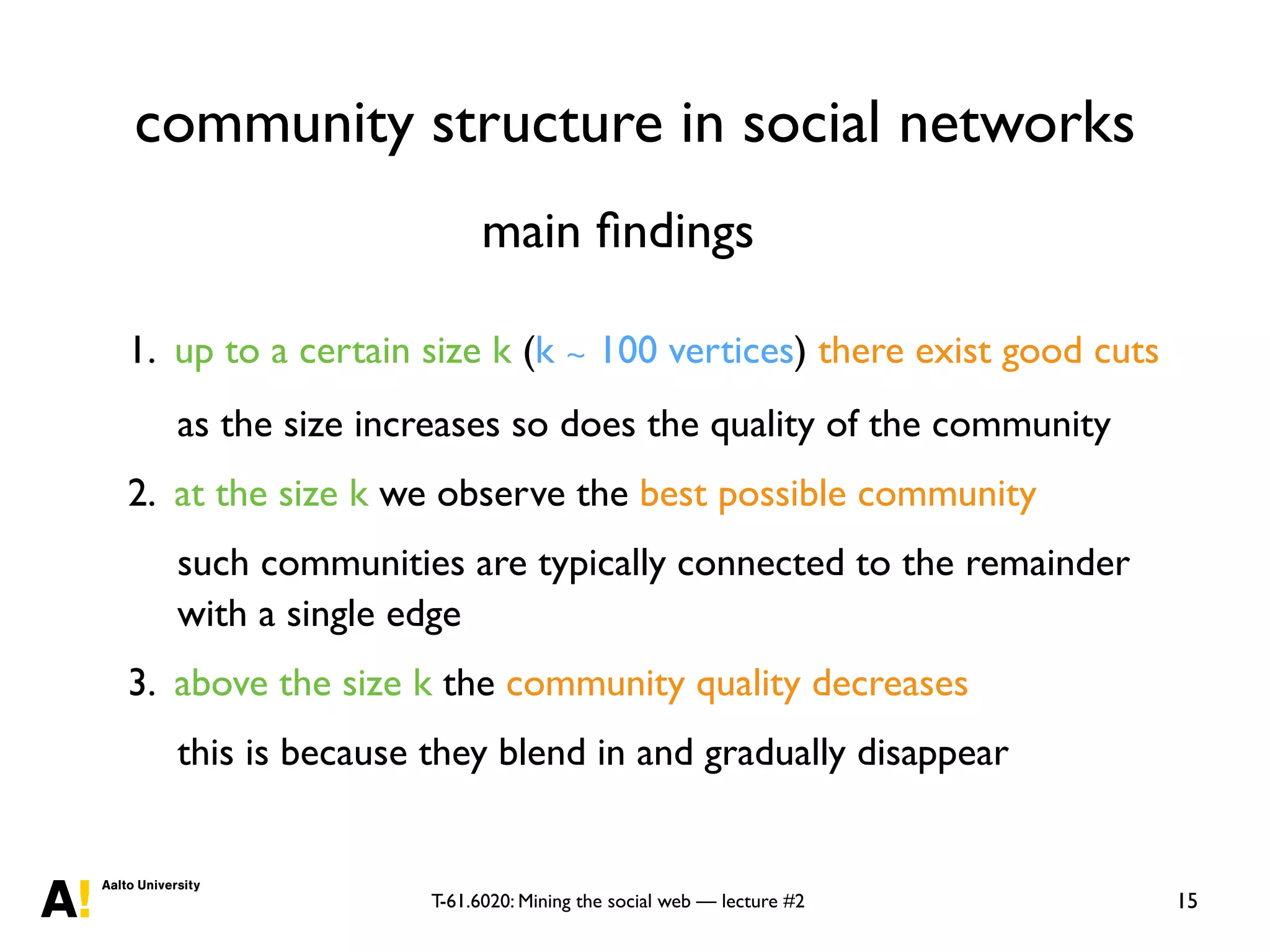 T-61.6020: Mining the social web — lecture #2
community structure in social networks
15
1. up to a certain size k (k ∼ 100 vertices) there exist good cuts
as the size increases so does the quality of the community
2. at the size k we observe the best possible community
such communities are typically connected to the remainder
with a single edge
3. above the size k the community quality decreases
this is because they blend in and gradually disappear
main ﬁndings
 