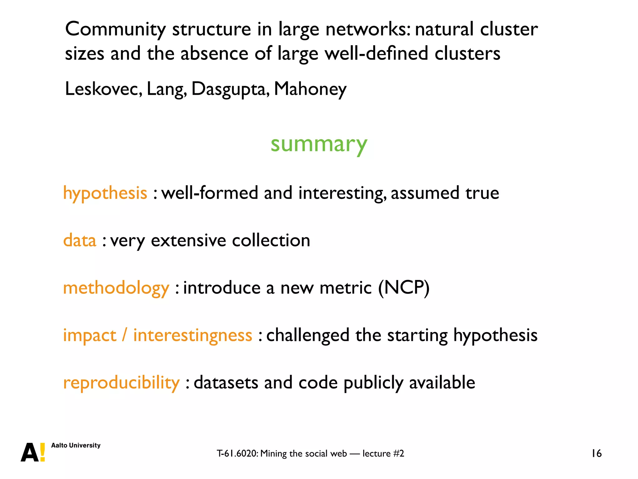T-61.6020: Mining the social web — lecture #2 16
hypothesis : well-formed and interesting, assumed true
data : very extensive collection
methodology : introduce a new metric (NCP)
impact / interestingness : challenged the starting hypothesis
reproducibility : datasets and code publicly available
Community structure in large networks: natural cluster
sizes and the absence of large well-deﬁned clusters
Leskovec, Lang, Dasgupta, Mahoney
summary
 