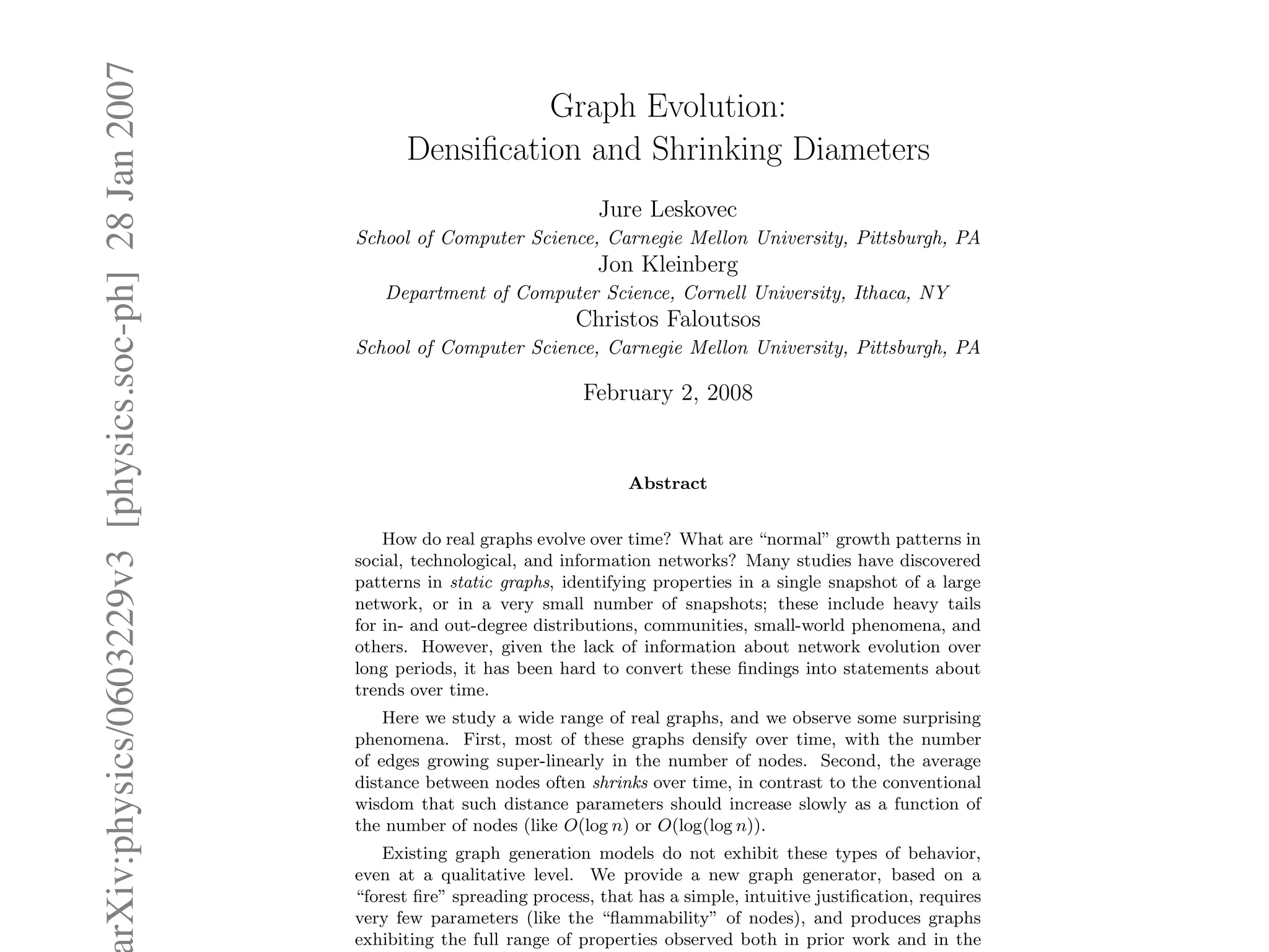 rXiv:physics/0603229v3[physics.soc-ph]28Jan2007 Graph Evolution:
Densiﬁcation and Shrinking Diameters
Jure Leskovec
School of Computer Science, Carnegie Mellon University, Pittsburgh, PA
Jon Kleinberg
Department of Computer Science, Cornell University, Ithaca, NY
Christos Faloutsos
School of Computer Science, Carnegie Mellon University, Pittsburgh, PA
February 2, 2008
Abstract
How do real graphs evolve over time? What are “normal” growth patterns in
social, technological, and information networks? Many studies have discovered
patterns in static graphs, identifying properties in a single snapshot of a large
network, or in a very small number of snapshots; these include heavy tails
for in- and out-degree distributions, communities, small-world phenomena, and
others. However, given the lack of information about network evolution over
long periods, it has been hard to convert these ﬁndings into statements about
trends over time.
Here we study a wide range of real graphs, and we observe some surprising
phenomena. First, most of these graphs densify over time, with the number
of edges growing super-linearly in the number of nodes. Second, the average
distance between nodes often shrinks over time, in contrast to the conventional
wisdom that such distance parameters should increase slowly as a function of
the number of nodes (like O(log n) or O(log(log n)).
Existing graph generation models do not exhibit these types of behavior,
even at a qualitative level. We provide a new graph generator, based on a
“forest ﬁre” spreading process, that has a simple, intuitive justiﬁcation, requires
very few parameters (like the “ﬂammability” of nodes), and produces graphs
exhibiting the full range of properties observed both in prior work and in the
 