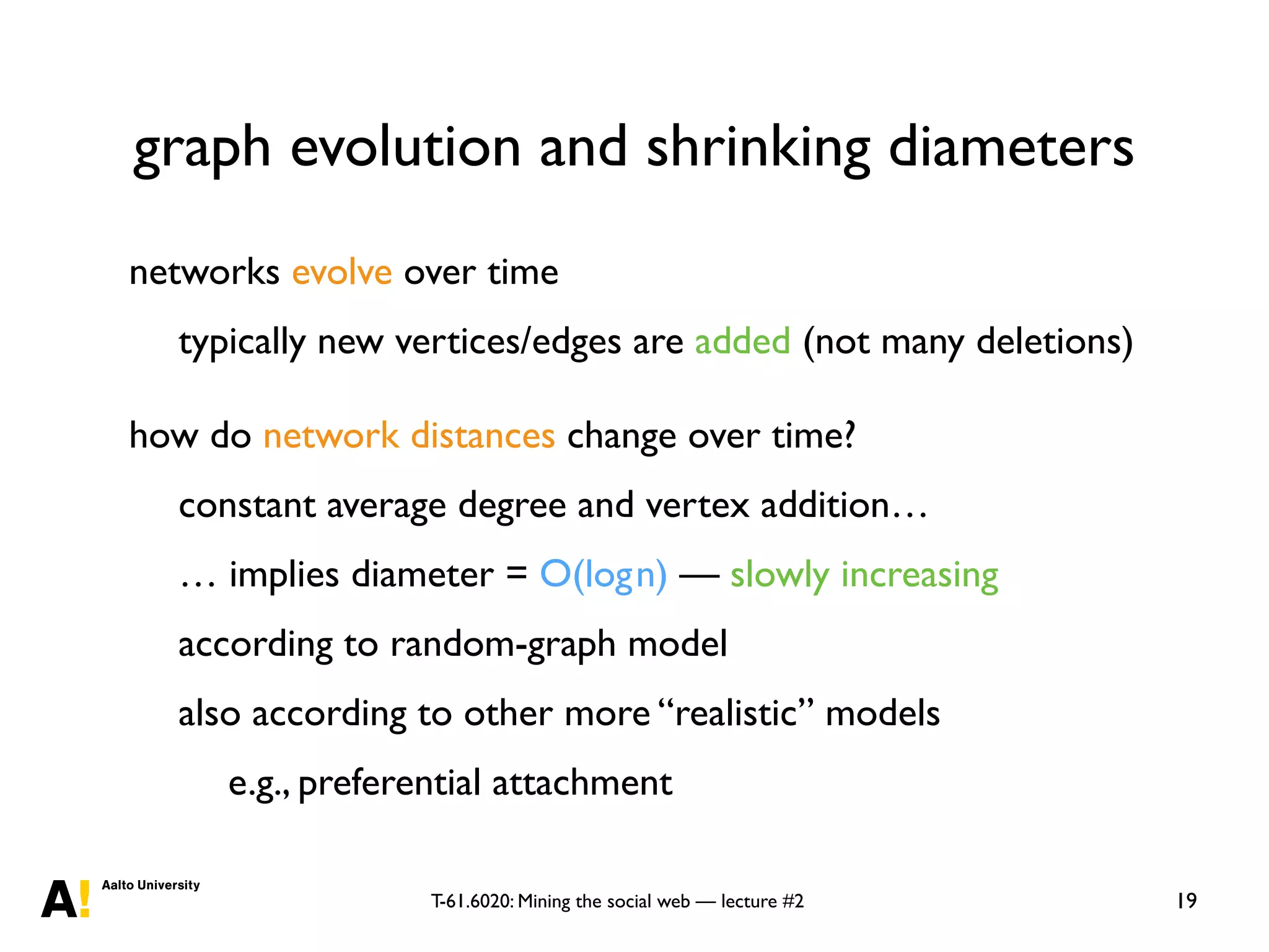T-61.6020: Mining the social web — lecture #2
graph evolution and shrinking diameters
19
networks evolve over time
typically new vertices/edges are added (not many deletions)
how do network distances change over time?
constant average degree and vertex addition…
… implies diameter = O(logn) — slowly increasing
according to random-graph model
also according to other more “realistic” models
e.g., preferential attachment
 