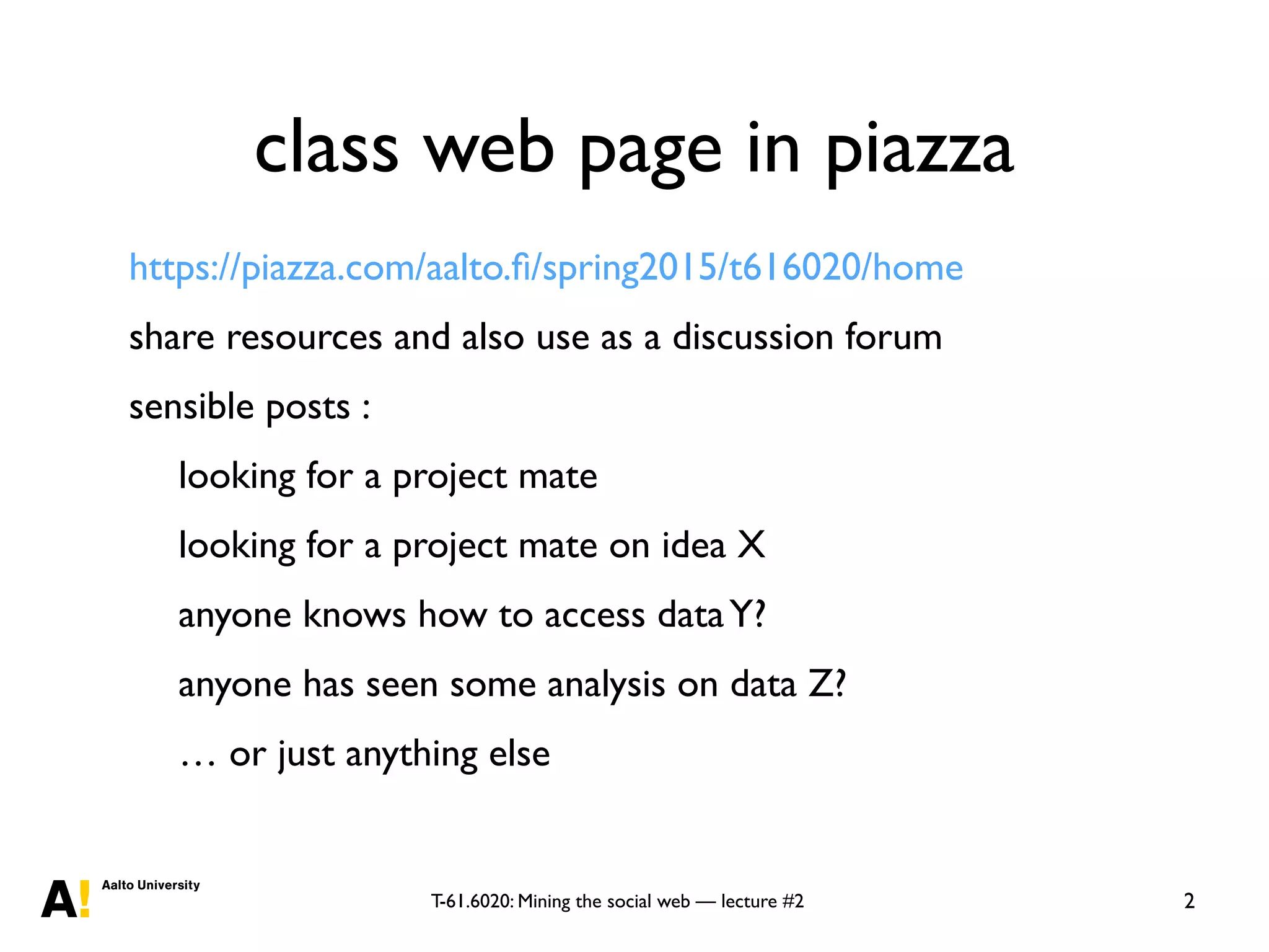 T-61.6020: Mining the social web — lecture #2
class web page in piazza
https://piazza.com/aalto.ﬁ/spring2015/t616020/home
share resources and also use as a discussion forum
sensible posts :
looking for a project mate
looking for a project mate on idea X
anyone knows how to access dataY?
anyone has seen some analysis on data Z?
… or just anything else
2
 
