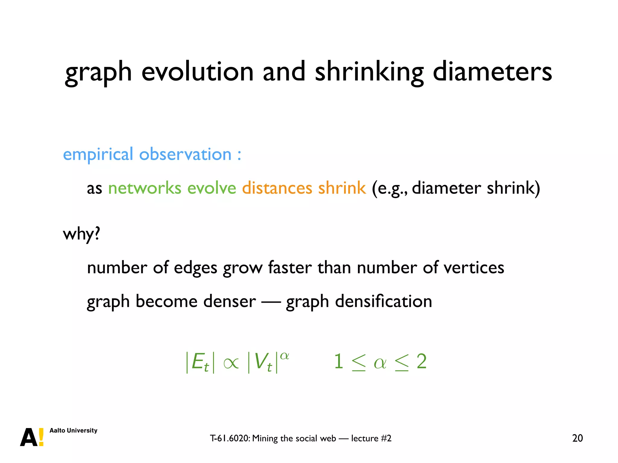 T-61.6020: Mining the social web — lecture #2
graph evolution and shrinking diameters
20
empirical observation :
as networks evolve distances shrink (e.g., diameter shrink)
why?
number of edges grow faster than number of vertices
graph become denser — graph densiﬁcation
me-evolving networks
J. Leskovec J. Kleinberg C. Faloutsos
[Leskovec et al., 2005b]
• densiﬁcation power law:
|Et| / |Vt|↵
1  ↵  2
• shrinking diameters: diameter is shrinking over time.
 