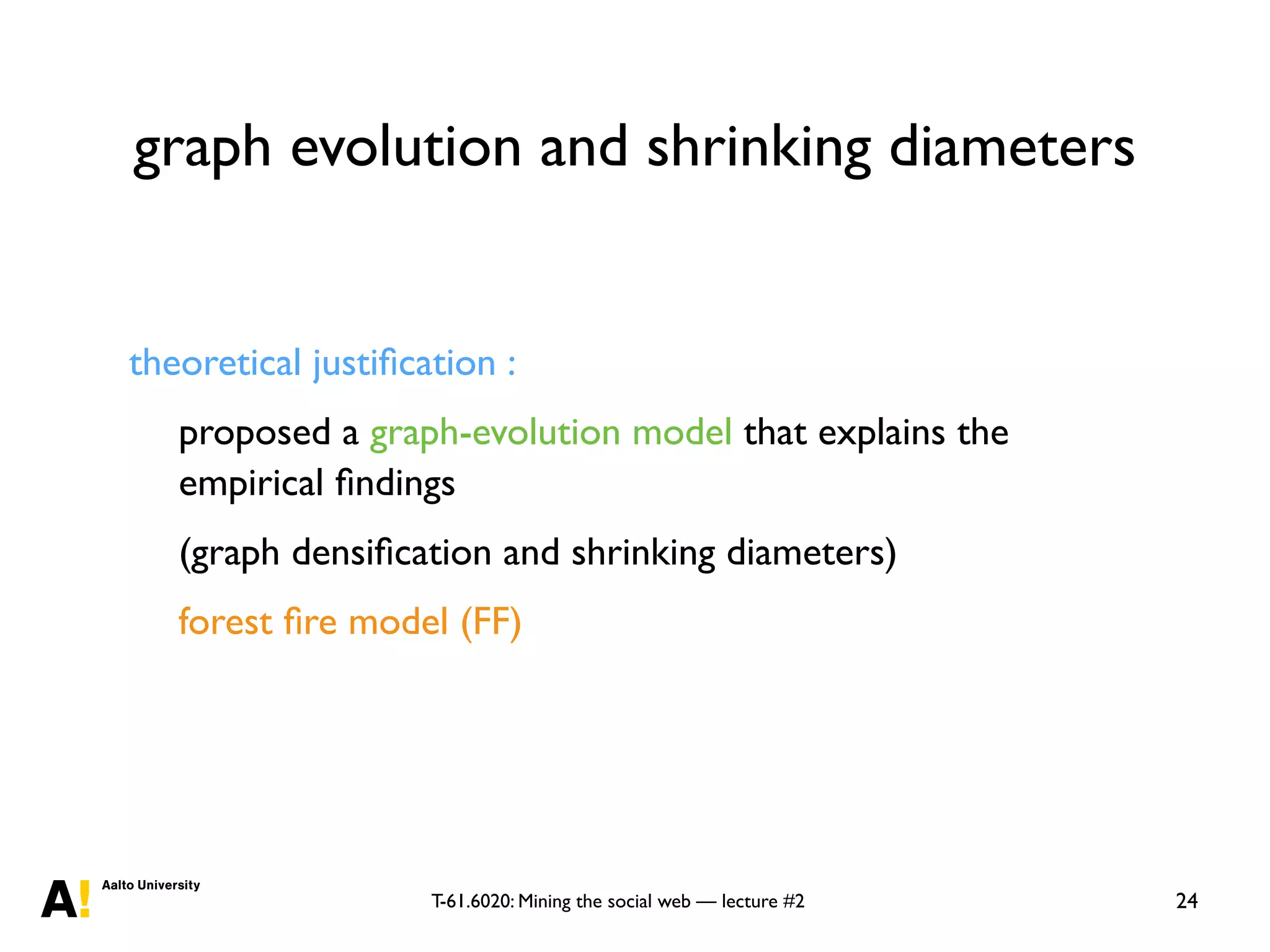 T-61.6020: Mining the social web — lecture #2
graph evolution and shrinking diameters
24
theoretical justiﬁcation :
proposed a graph-evolution model that explains the
empirical ﬁndings
(graph densiﬁcation and shrinking diameters)
forest ﬁre model (FF)
 