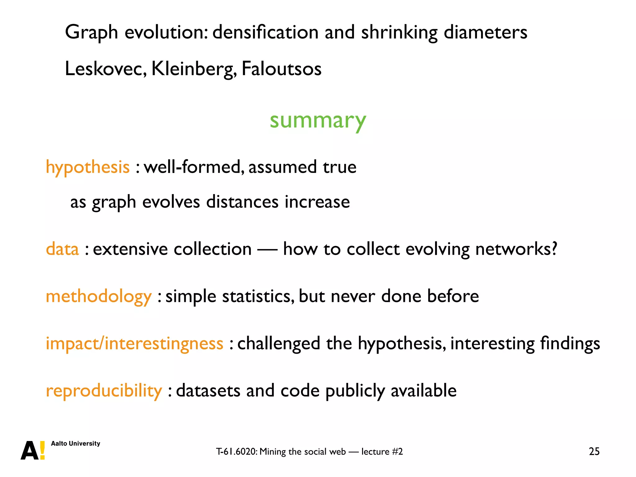 T-61.6020: Mining the social web — lecture #2 25
hypothesis : well-formed, assumed true
as graph evolves distances increase
data : extensive collection — how to collect evolving networks?
methodology : simple statistics, but never done before
impact/interestingness : challenged the hypothesis, interesting ﬁndings
reproducibility : datasets and code publicly available
summary
Graph evolution: densiﬁcation and shrinking diameters
Leskovec, Kleinberg, Faloutsos
 