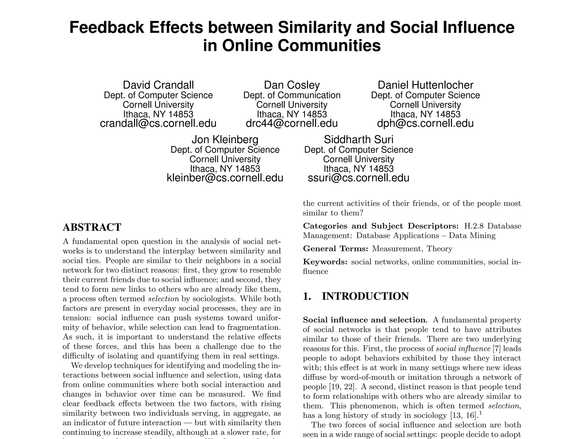 Feedback Effects between Similarity and Social Inﬂuence
in Online Communities
David Crandall
Dept. of Computer Science
Cornell University
Ithaca, NY 14853
crandall@cs.cornell.edu
Dan Cosley
Dept. of Communication
Cornell University
Ithaca, NY 14853
drc44@cornell.edu
Daniel Huttenlocher
Dept. of Computer Science
Cornell University
Ithaca, NY 14853
dph@cs.cornell.edu
Jon Kleinberg
Dept. of Computer Science
Cornell University
Ithaca, NY 14853
kleinber@cs.cornell.edu
Siddharth Suri
Dept. of Computer Science
Cornell University
Ithaca, NY 14853
ssuri@cs.cornell.edu
ABSTRACT
A fundamental open question in the analysis of social net-
works is to understand the interplay between similarity and
social ties. People are similar to their neighbors in a social
network for two distinct reasons: ﬁrst, they grow to resemble
their current friends due to social inﬂuence; and second, they
tend to form new links to others who are already like them,
a process often termed selection by sociologists. While both
factors are present in everyday social processes, they are in
tension: social inﬂuence can push systems toward unifor-
mity of behavior, while selection can lead to fragmentation.
As such, it is important to understand the relative e↵ects
of these forces, and this has been a challenge due to the
di culty of isolating and quantifying them in real settings.
We develop techniques for identifying and modeling the in-
teractions between social inﬂuence and selection, using data
from online communities where both social interaction and
changes in behavior over time can be measured. We ﬁnd
clear feedback e↵ects between the two factors, with rising
similarity between two individuals serving, in aggregate, as
an indicator of future interaction — but with similarity then
continuing to increase steadily, although at a slower rate, for
the current activities of their friends, or of the people most
similar to them?
Categories and Subject Descriptors: H.2.8 Database
Management: Database Applications – Data Mining
General Terms: Measurement, Theory
Keywords: social networks, online communities, social in-
ﬂuence
1. INTRODUCTION
Social inﬂuence and selection. A fundamental property
of social networks is that people tend to have attributes
similar to those of their friends. There are two underlying
reasons for this. First, the process of social inﬂuence [7] leads
people to adopt behaviors exhibited by those they interact
with; this e↵ect is at work in many settings where new ideas
di↵use by word-of-mouth or imitation through a network of
people [19, 22]. A second, distinct reason is that people tend
to form relationships with others who are already similar to
them. This phenomenon, which is often termed selection,
has a long history of study in sociology [13, 16].1
The two forces of social inﬂuence and selection are both
seen in a wide range of social settings: people decide to adopt
 