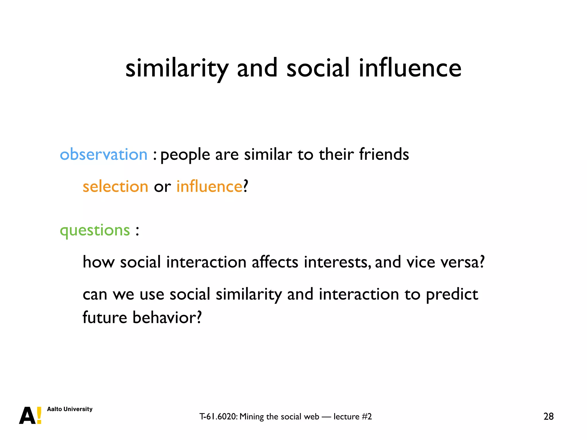 T-61.6020: Mining the social web — lecture #2
similarity and social inﬂuence
28
observation : people are similar to their friends
selection or inﬂuence?
questions :
how social interaction affects interests, and vice versa?
can we use social similarity and interaction to predict
future behavior?
 