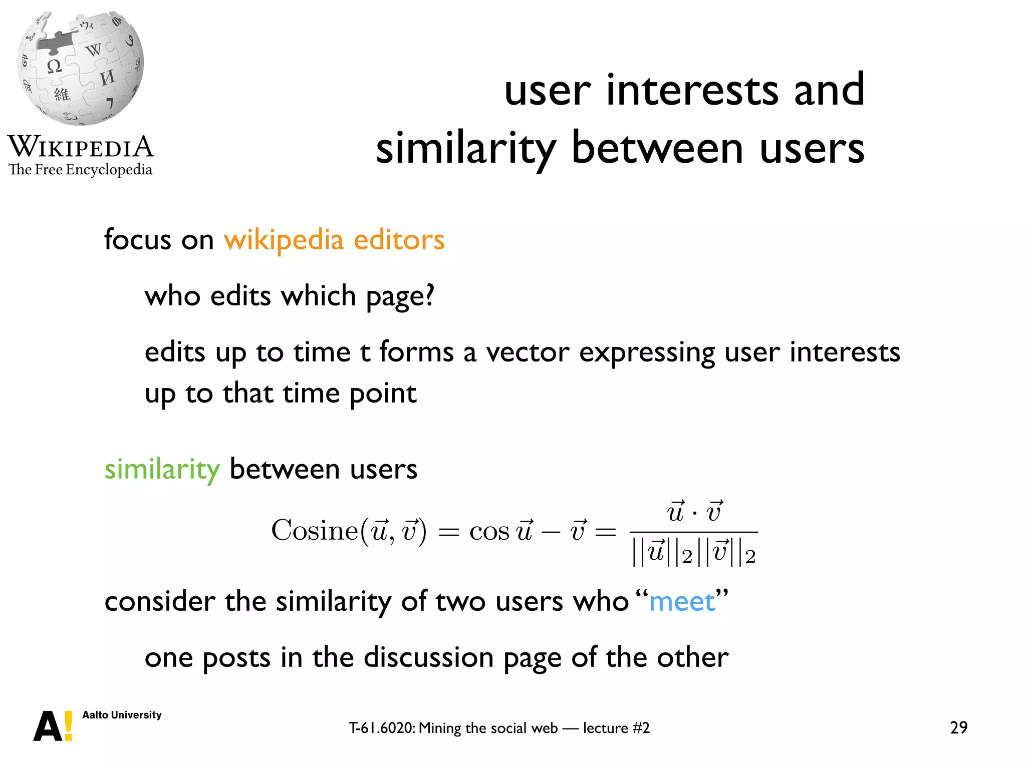 T-61.6020: Mining the social web — lecture #2
user interests and
similarity between users
29
focus on wikipedia editors
who edits which page?
edits up to time t forms a vector expressing user interests
up to that time point
similarity between users
consider the similarity of two users who “meet”
one posts in the discussion page of the other
in the
r.
d to a
inter-
ooting.
tworks
wer of
g peo-
ts, re-
use one of the more common measures, the cosine metric,
Cosine(~u,~v) = cos ~u ~v =
~u · ~v
||~u||2||~v||2
, (1)
where ||~v||2 denotes the Euclidean norm of v.
While a comparison of similarity measures is not the fo-
cus of our current work, we have evaluated a wide range of
measures for our purpose. We use the cosine metric here be-
cause it is independent of the rate at which people are edit-
 