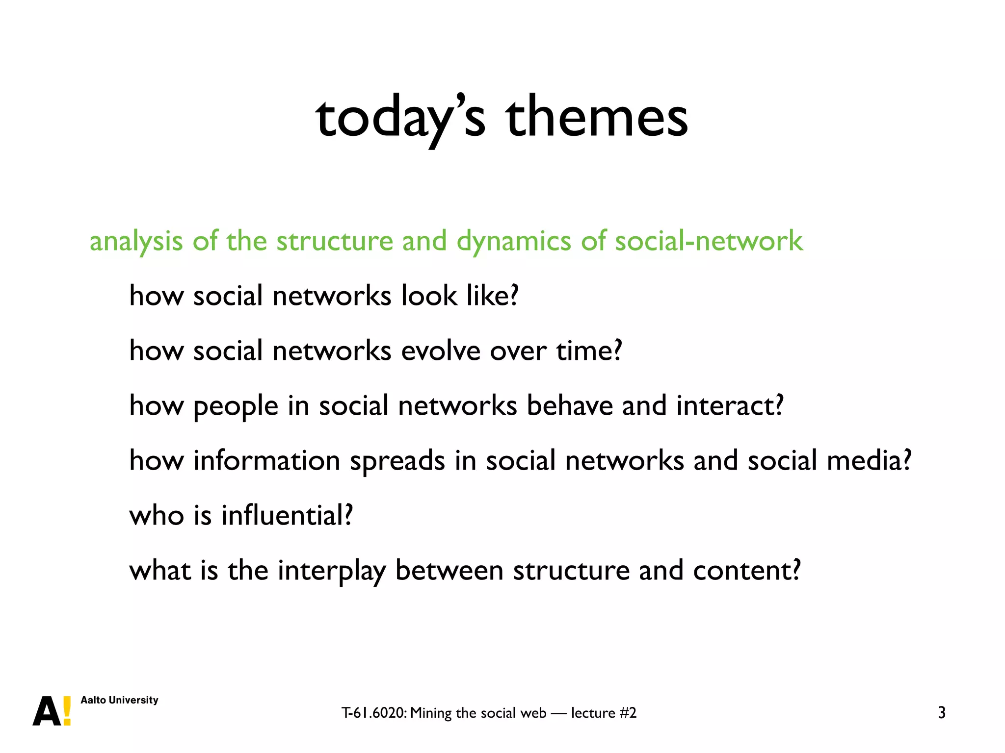 T-61.6020: Mining the social web — lecture #2
today’s themes
analysis of the structure and dynamics of social-network
how social networks look like?
how social networks evolve over time?
how people in social networks behave and interact?
how information spreads in social networks and social media?
who is inﬂuential?
what is the interplay between structure and content?
3
 