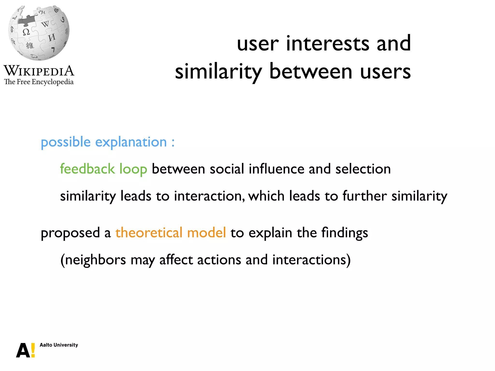 user interests and
similarity between users
possible explanation :
feedback loop between social inﬂuence and selection
similarity leads to interaction, which leads to further similarity
proposed a theoretical model to explain the ﬁndings
(neighbors may affect actions and interactions)
 