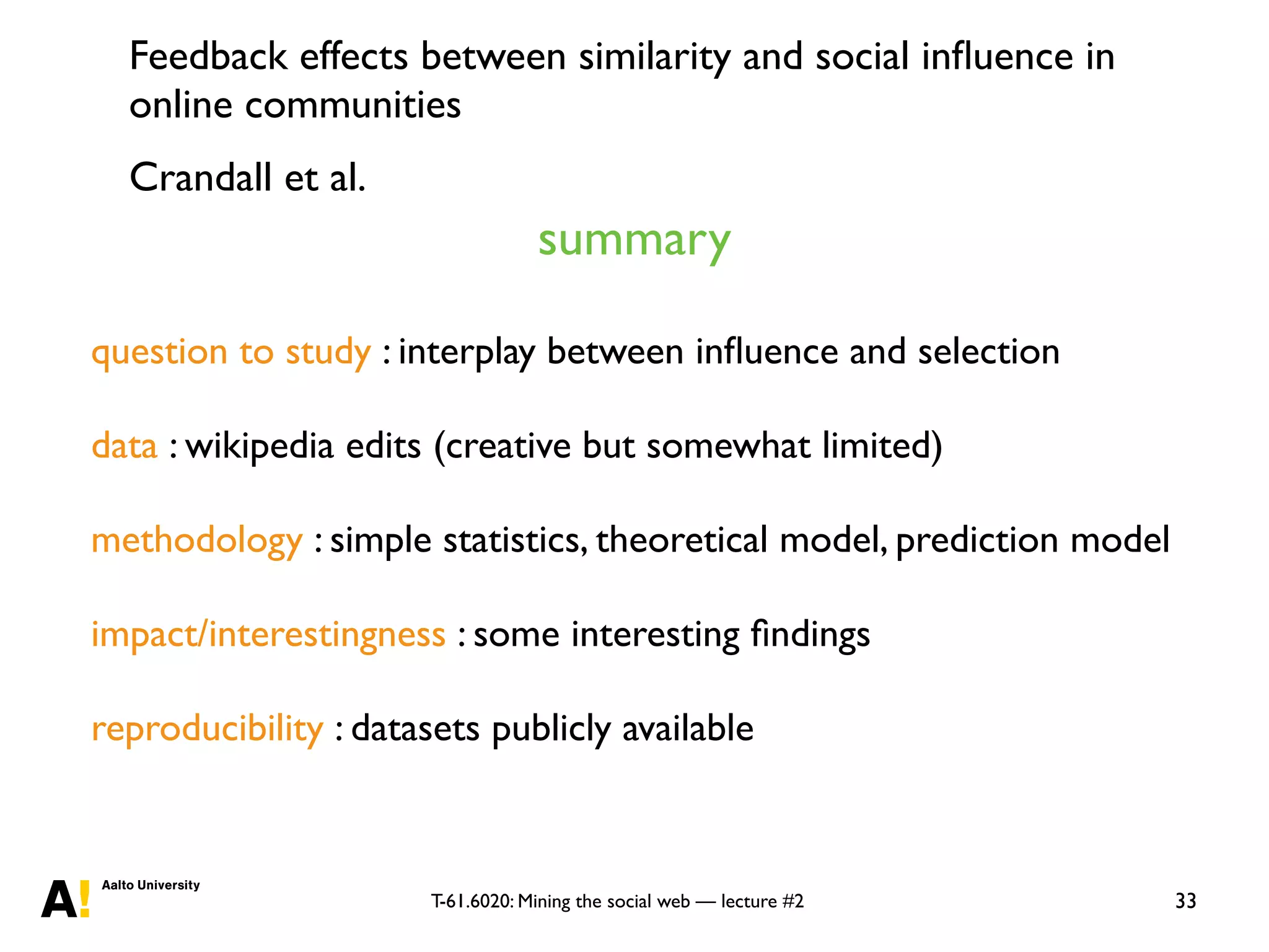 T-61.6020: Mining the social web — lecture #2 33
question to study : interplay between inﬂuence and selection
data : wikipedia edits (creative but somewhat limited)
methodology : simple statistics, theoretical model, prediction model
impact/interestingness : some interesting ﬁndings
reproducibility : datasets publicly available
summary
Feedback effects between similarity and social inﬂuence in
online communities
Crandall et al.
 