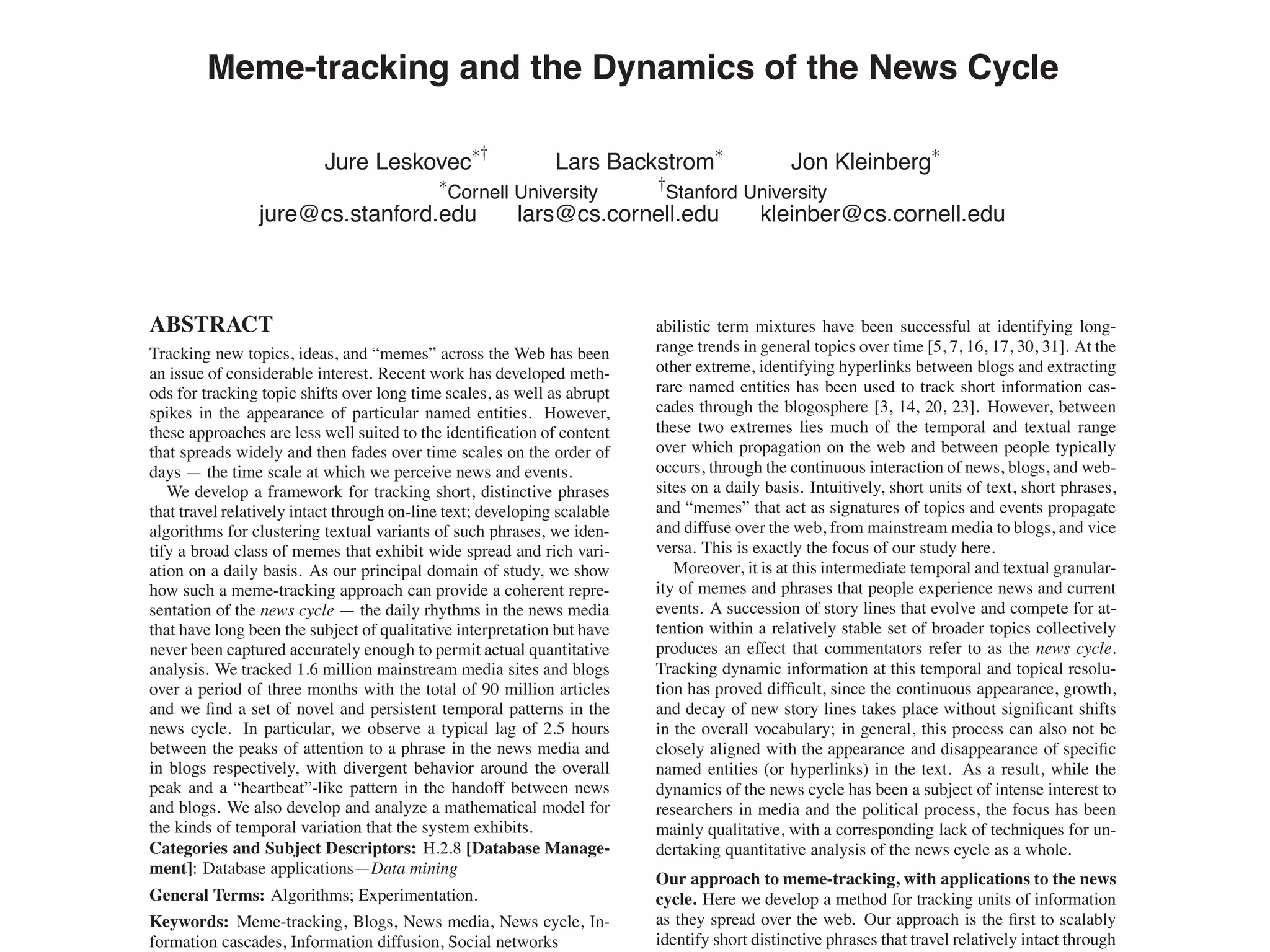 Meme-tracking and the Dynamics of the News Cycle
Jure Leskovec
∗†
Lars Backstrom
∗
Jon Kleinberg
∗
∗
Cornell University
†
Stanford University
jure@cs.stanford.edu lars@cs.cornell.edu kleinber@cs.cornell.edu
ABSTRACT
Tracking new topics, ideas, and “memes” across the Web has been
an issue of considerable interest. Recent work has developed meth-
ods for tracking topic shifts over long time scales, as well as abrupt
spikes in the appearance of particular named entities. However,
these approaches are less well suited to the identiﬁcation of content
that spreads widely and then fades over time scales on the order of
days — the time scale at which we perceive news and events.
We develop a framework for tracking short, distinctive phrases
that travel relatively intact through on-line text; developing scalable
algorithms for clustering textual variants of such phrases, we iden-
tify a broad class of memes that exhibit wide spread and rich vari-
ation on a daily basis. As our principal domain of study, we show
how such a meme-tracking approach can provide a coherent repre-
sentation of the news cycle — the daily rhythms in the news media
that have long been the subject of qualitative interpretation but have
never been captured accurately enough to permit actual quantitative
analysis. We tracked 1.6 million mainstream media sites and blogs
over a period of three months with the total of 90 million articles
and we ﬁnd a set of novel and persistent temporal patterns in the
news cycle. In particular, we observe a typical lag of 2.5 hours
between the peaks of attention to a phrase in the news media and
in blogs respectively, with divergent behavior around the overall
peak and a “heartbeat”-like pattern in the handoff between news
and blogs. We also develop and analyze a mathematical model for
the kinds of temporal variation that the system exhibits.
Categories and Subject Descriptors: H.2.8 [Database Manage-
ment]: Database applications—Data mining
General Terms: Algorithms; Experimentation.
Keywords: Meme-tracking, Blogs, News media, News cycle, In-
formation cascades, Information diffusion, Social networks
abilistic term mixtures have been successful at identifying long-
range trends in general topics over time [5, 7, 16, 17, 30, 31]. At the
other extreme, identifying hyperlinks between blogs and extracting
rare named entities has been used to track short information cas-
cades through the blogosphere [3, 14, 20, 23]. However, between
these two extremes lies much of the temporal and textual range
over which propagation on the web and between people typically
occurs, through the continuous interaction of news, blogs, and web-
sites on a daily basis. Intuitively, short units of text, short phrases,
and “memes” that act as signatures of topics and events propagate
and diffuse over the web, from mainstream media to blogs, and vice
versa. This is exactly the focus of our study here.
Moreover, it is at this intermediate temporal and textual granular-
ity of memes and phrases that people experience news and current
events. A succession of story lines that evolve and compete for at-
tention within a relatively stable set of broader topics collectively
produces an effect that commentators refer to as the news cycle.
Tracking dynamic information at this temporal and topical resolu-
tion has proved difﬁcult, since the continuous appearance, growth,
and decay of new story lines takes place without signiﬁcant shifts
in the overall vocabulary; in general, this process can also not be
closely aligned with the appearance and disappearance of speciﬁc
named entities (or hyperlinks) in the text. As a result, while the
dynamics of the news cycle has been a subject of intense interest to
researchers in media and the political process, the focus has been
mainly qualitative, with a corresponding lack of techniques for un-
dertaking quantitative analysis of the news cycle as a whole.
Our approach to meme-tracking, with applications to the news
cycle. Here we develop a method for tracking units of information
as they spread over the web. Our approach is the ﬁrst to scalably
identify short distinctive phrases that travel relatively intact through
 